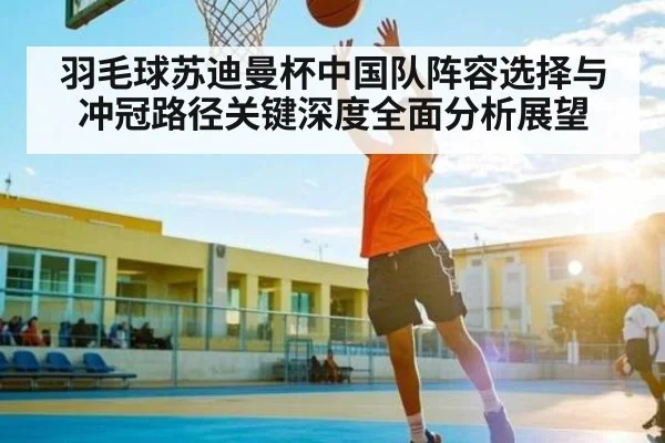 羽毛球苏迪曼杯中国队阵容选择与冲冠路径关键深度全面分析展望