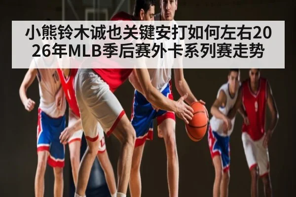小熊铃木诚也关键安打如何左右2026年MLB季后赛外卡系列赛走势