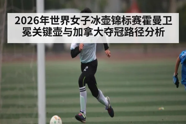 2026年世界女子冰壶锦标赛霍曼卫冕关键壶与加拿大夺冠路径分析