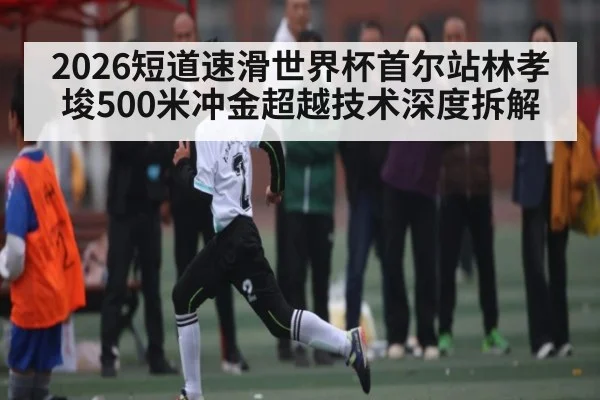 2026短道速滑世界杯首尔站林孝埈500米冲金超越技术深度拆解